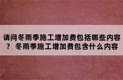 请问冬雨季施工增加费包括哪些内容？ 冬雨季施工增加费包含什么内容